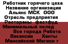 Работник горячего цеха › Название организации ­ Альянс-МСК, ООО › Отрасль предприятия ­ Рестораны, фастфуд › Минимальный оклад ­ 27 000 - Все города Работа » Вакансии   . Ханты-Мансийский,Мегион г.